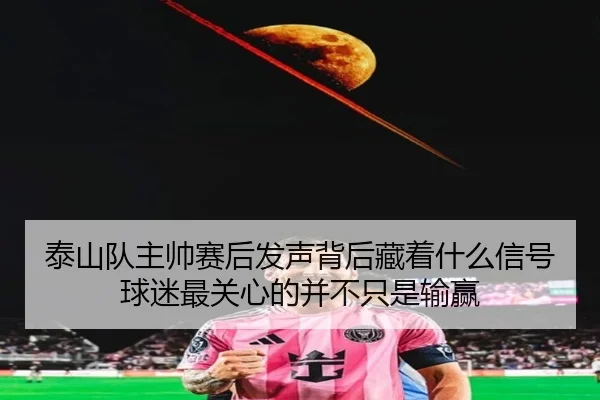 泰山队主帅赛后发声背后藏着什么信号 球迷最关心的并不只是输赢